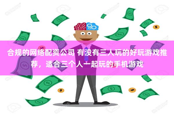 合规的网络配资公司 有没有三人玩的好玩游戏推荐，适合三个人一起玩的手机游戏