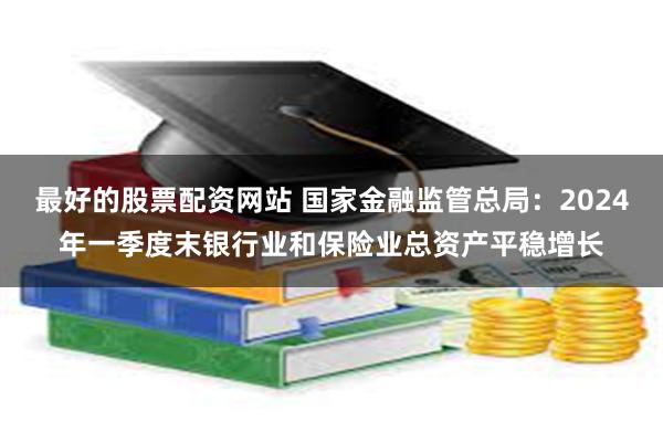 最好的股票配资网站 国家金融监管总局：2024年一季度末银行业和保险业总资产平稳增长