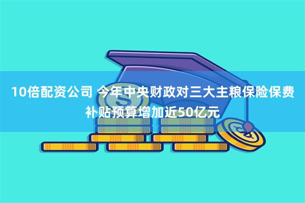 10倍配资公司 今年中央财政对三大主粮保险保费补贴预算增加近50亿元