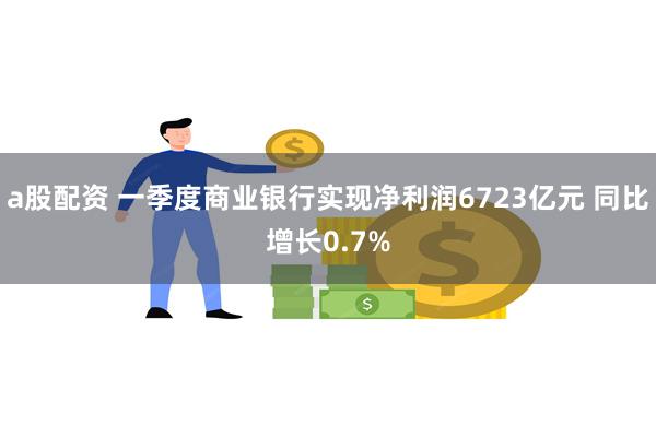 a股配资 一季度商业银行实现净利润6723亿元 同比增长0.7%