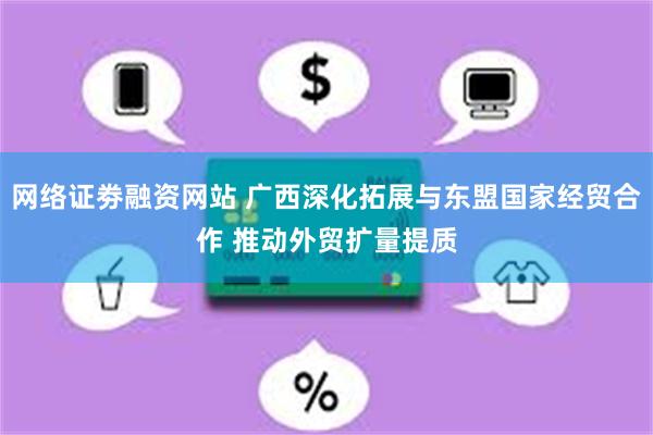 网络证劵融资网站 广西深化拓展与东盟国家经贸合作 推动外贸扩量提质