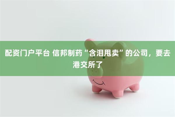 配资门户平台 信邦制药“含泪甩卖”的公司，要去港交所了