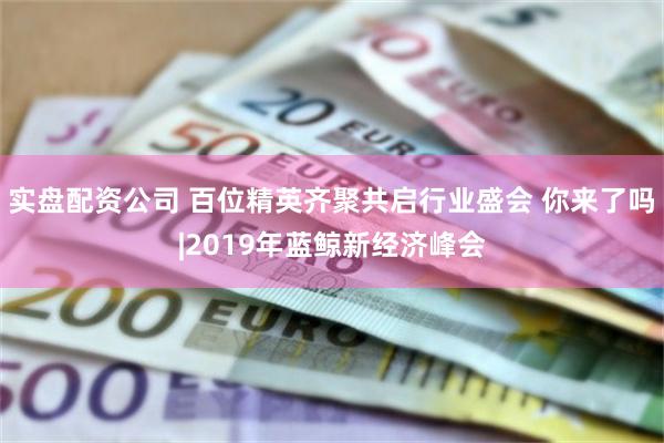 实盘配资公司 百位精英齐聚共启行业盛会 你来了吗|2019年蓝鲸新经济峰会