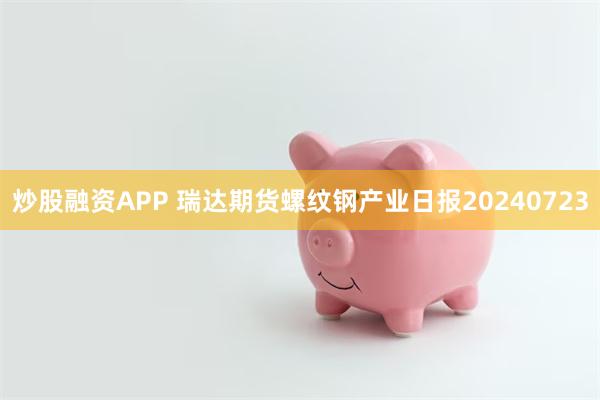 炒股融资APP 瑞达期货螺纹钢产业日报20240723