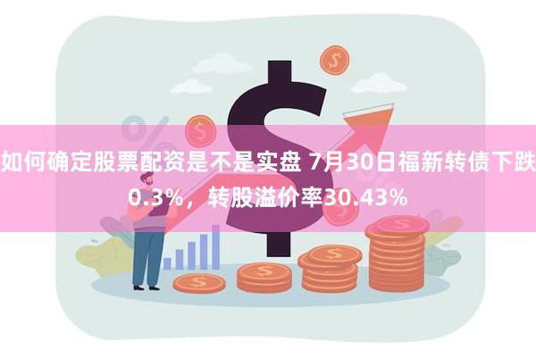 如何确定股票配资是不是实盘 7月30日福新转债下跌0.3%，转股溢价率30.43%