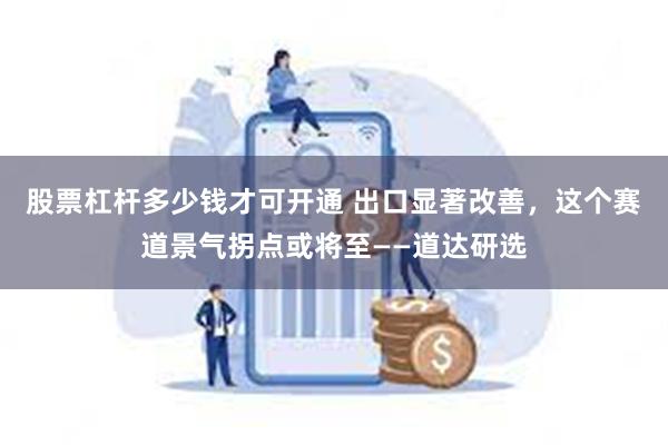 股票杠杆多少钱才可开通 出口显著改善，这个赛道景气拐点或将至——道达研选