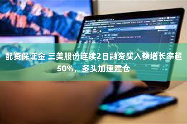 配资保证金 三美股份连续2日融资买入额增长率超50%，多头加速建仓