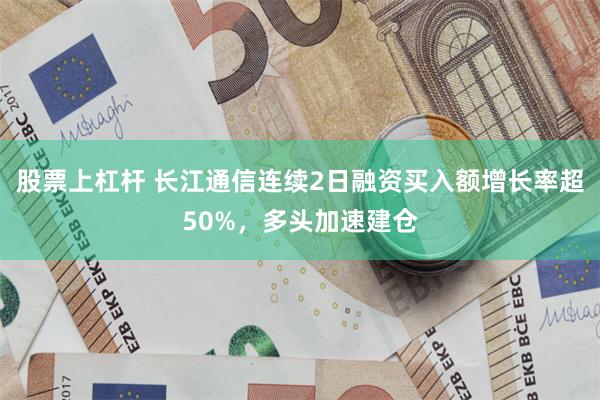 股票上杠杆 长江通信连续2日融资买入额增长率超50%，多头加速建仓