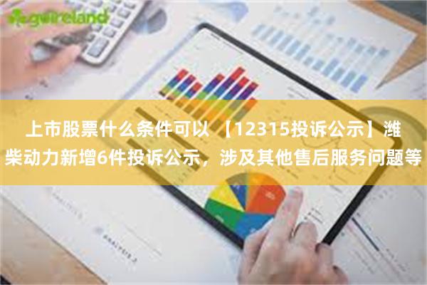 上市股票什么条件可以 【12315投诉公示】潍柴动力新增6件投诉公示，涉及其他售后服务问题等