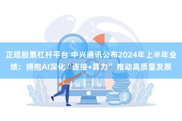 正规股票杠杆平台 中兴通讯公布2024年上半年业绩：拥抱AI深化“连接+算力” 推动高质量发展