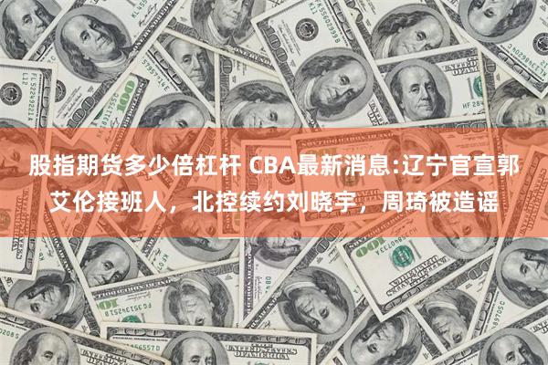 股指期货多少倍杠杆 CBA最新消息:辽宁官宣郭艾伦接班人，北控续约刘晓宇，周琦被造谣