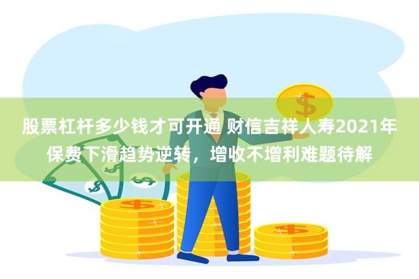 股票杠杆多少钱才可开通 财信吉祥人寿2021年保费下滑趋势逆转，增收不增利难题待解