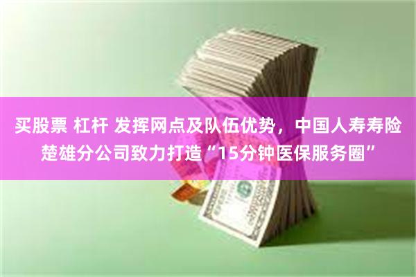 买股票 杠杆 发挥网点及队伍优势，中国人寿寿险楚雄分公司致力打造“15分钟医保服务圈”