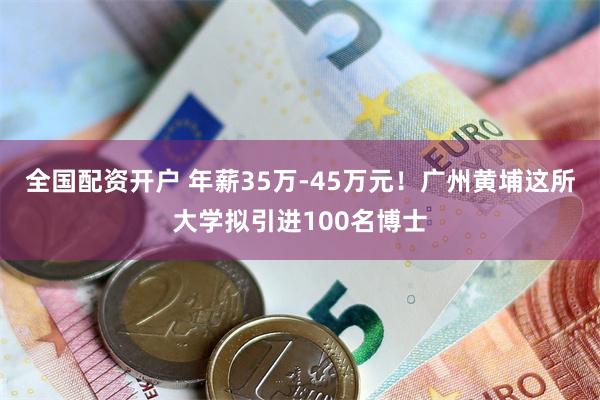 全国配资开户 年薪35万-45万元！广州黄埔这所大学拟引进100名博士