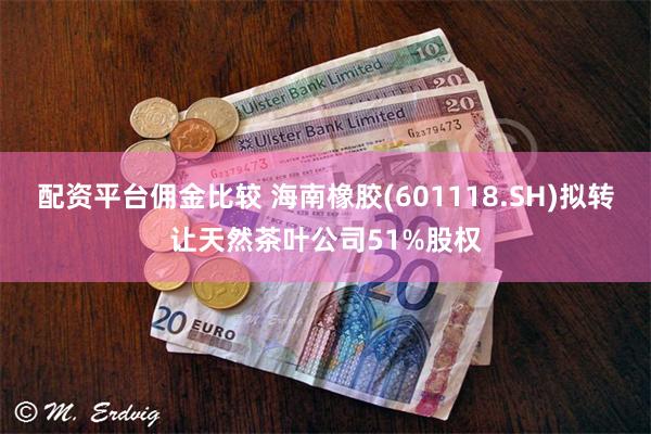 配资平台佣金比较 海南橡胶(601118.SH)拟转让天然茶叶公司51%股权