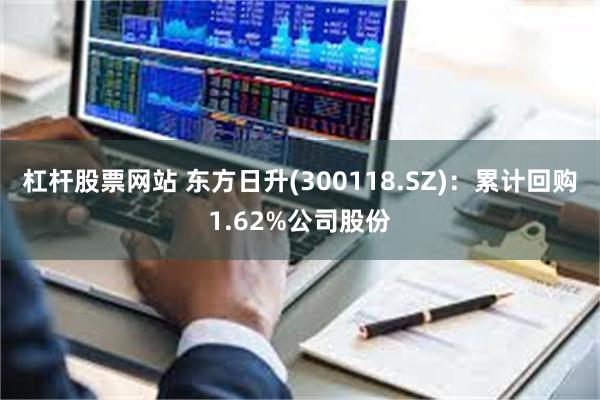 杠杆股票网站 东方日升(300118.SZ)：累计回购1.62%公司股份