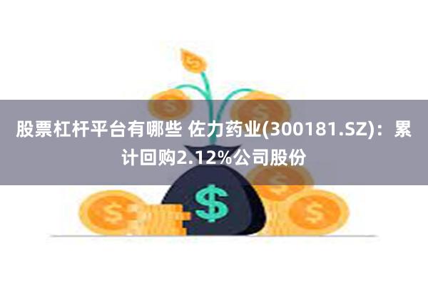 股票杠杆平台有哪些 佐力药业(300181.SZ)：累计回购2.12%公司股份