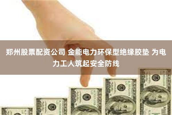 郑州股票配资公司 金能电力环保型绝缘胶垫 为电力工人筑起安全防线