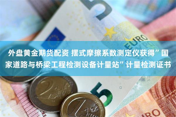 外盘黄金期货配资 摆式摩擦系数测定仪获得”国家道路与桥梁工程检测设备计量站”计量检测证书