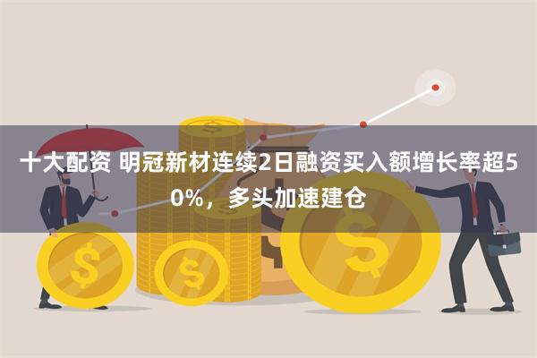 十大配资 明冠新材连续2日融资买入额增长率超50%，多头加速建仓