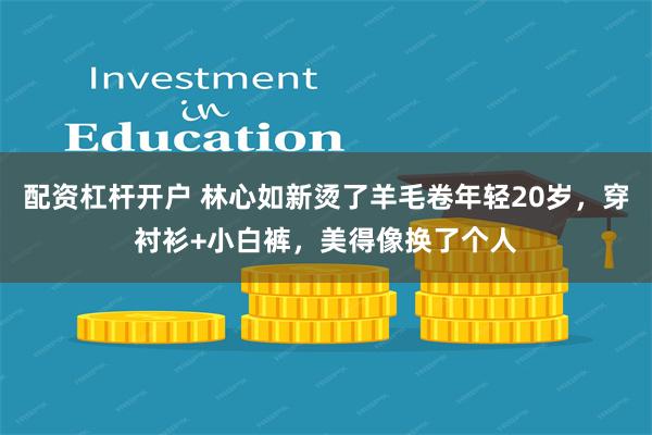 配资杠杆开户 林心如新烫了羊毛卷年轻20岁，穿衬衫+小白裤，美得像换了个人