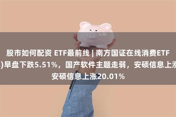 股市如何配资 ETF最前线 | 南方国证在线消费ETF(159728)早盘下跌5.51%，国产软件主题走弱，安硕信息上涨20.01%