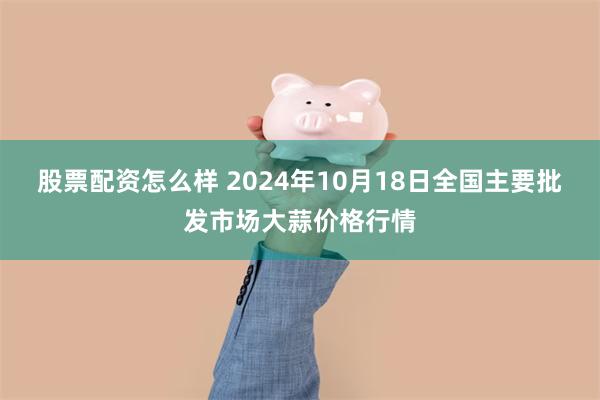 股票配资怎么样 2024年10月18日全国主要批发市场大蒜价格行情