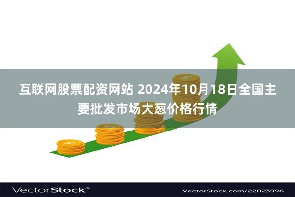 互联网股票配资网站 2024年10月18日全国主要批发市场大葱价格行情