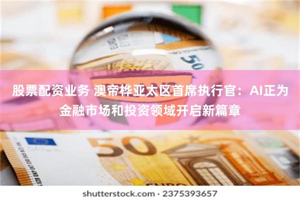 股票配资业务 澳帝桦亚太区首席执行官：AI正为金融市场和投资领域开启新篇章