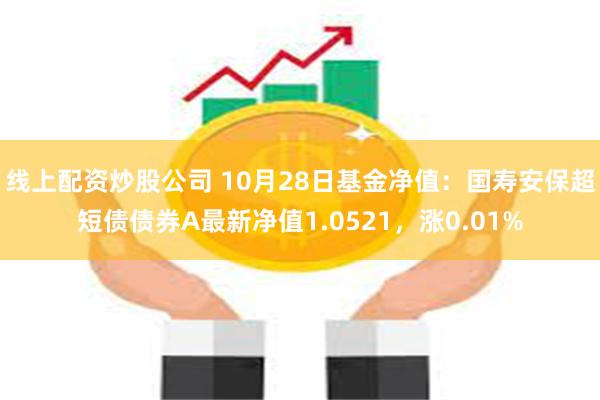 线上配资炒股公司 10月28日基金净值：国寿安保超短债债券A最新净值1.0521，涨0.01%