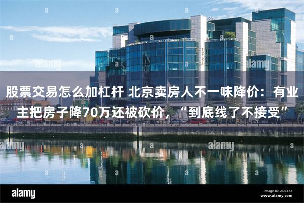 股票交易怎么加杠杆 北京卖房人不一味降价：有业主把房子降70万还被砍价，“到底线了不接受”