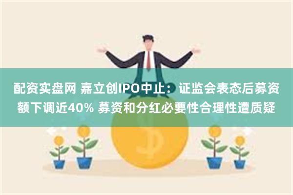 配资实盘网 嘉立创IPO中止：证监会表态后募资额下调近40% 募资和分红必要性合理性遭质疑