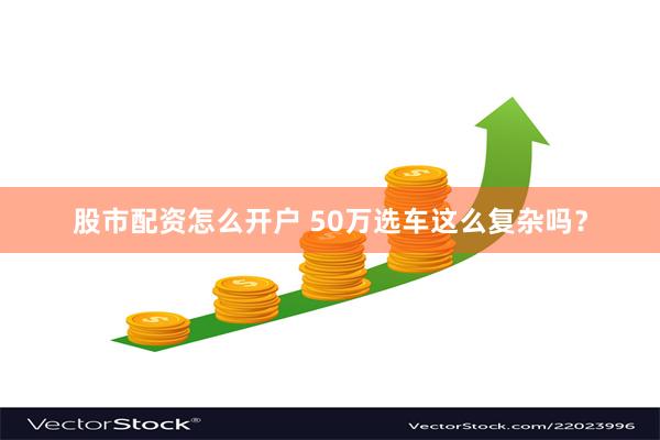 股市配资怎么开户 50万选车这么复杂吗？