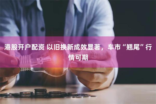 港股开户配资 以旧换新成效显著，车市“翘尾”行情可期