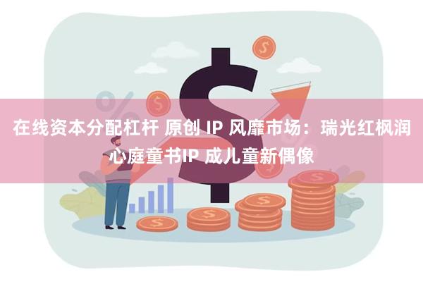 在线资本分配杠杆 原创 IP 风靡市场：瑞光红枫润心庭童书IP 成儿童新偶像