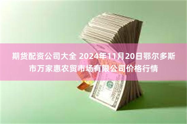 期货配资公司大全 2024年11月20日鄂尔多斯市万家惠农贸市场有限公司价格行情