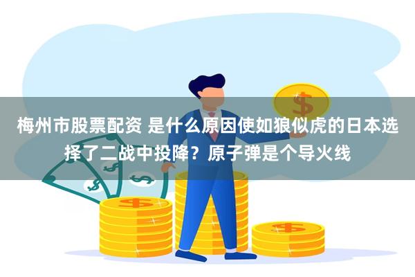 梅州市股票配资 是什么原因使如狼似虎的日本选择了二战中投降？原子弹是个导火线