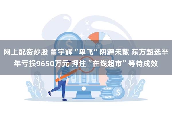 网上配资炒股 董宇辉“单飞”阴霾未散 东方甄选半年亏损9650万元 押注“在线超市”等待成效