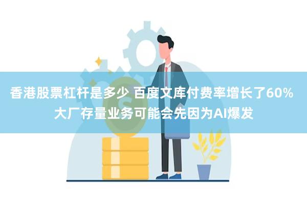 香港股票杠杆是多少 百度文库付费率增长了60% 大厂存量业务可能会先因为AI爆发