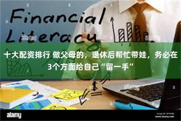 十大配资排行 做父母的，退休后帮忙带娃，务必在3个方面给自己“留一手”