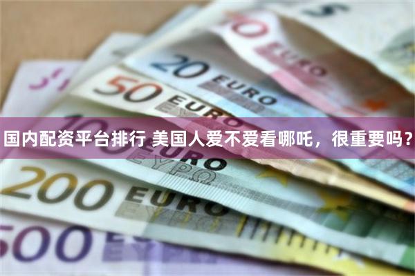 国内配资平台排行 美国人爱不爱看哪吒，很重要吗？