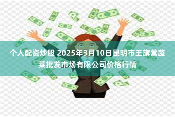 个人配资炒股 2025年3月10日昆明市王旗营蔬菜批发市场有限公司价格行情