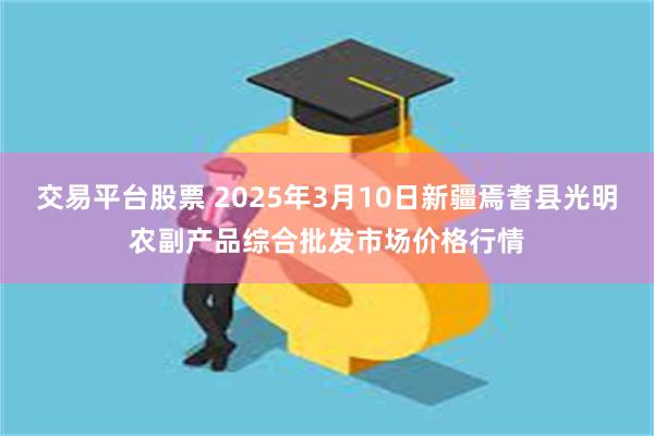 交易平台股票 2025年3月10日新疆焉耆县光明农副产品综合批发市场价格行情